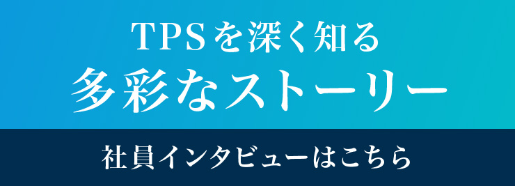 「TPSを深く知る 多彩なストーリー」社員インタビューはこちら